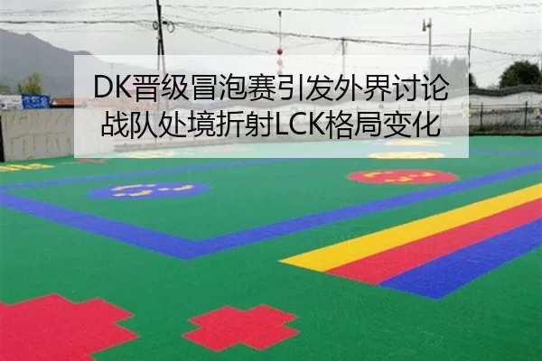 DK晋级冒泡赛引发外界讨论 战队处境折射LCK格局变化